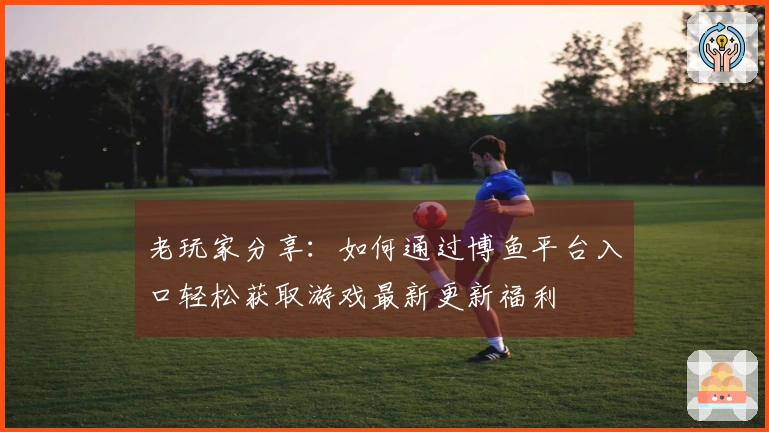 老玩家分享：如何通过博鱼平台入口轻松获取游戏最新更新福利