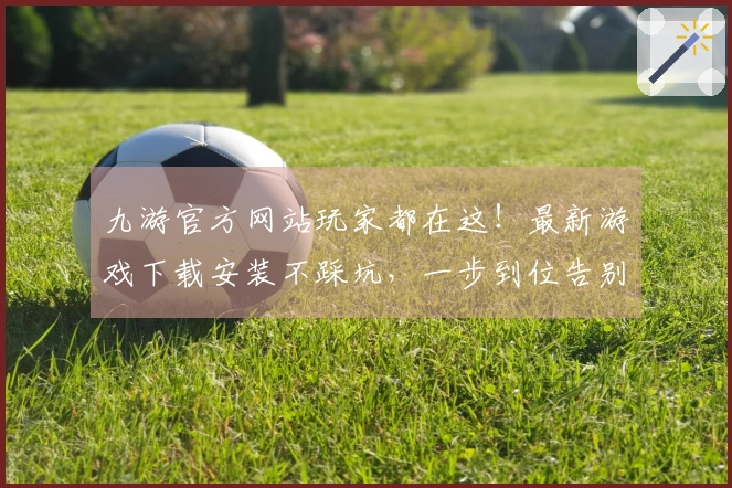 九游官方网站玩家都在这！最新游戏下载安装不踩坑，一步到位告别烦恼