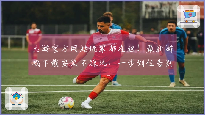 九游官方网站玩家都在这！最新游戏下载安装不踩坑，一步到位告别烦恼