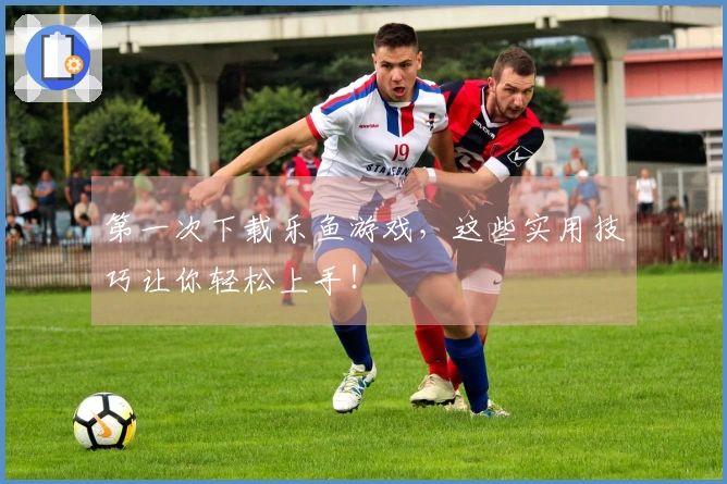 第一次下载乐鱼游戏，这些实用技巧让你轻松上手！